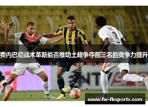 费内巴切战术革新能否推动土超争夺前三名的竞争力提升 费内巴切战术革新能否推动土超争夺前三名的竞争力提升