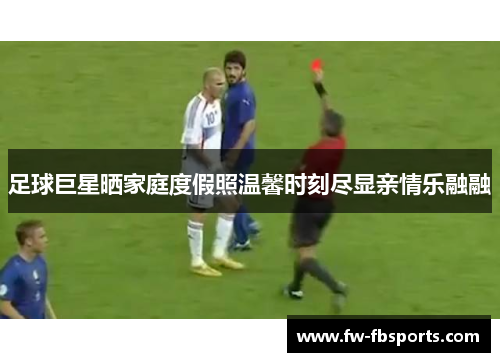 足球巨星晒家庭度假照温馨时刻尽显亲情乐融融