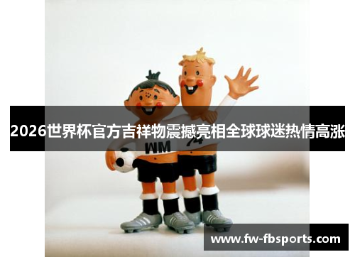 2026世界杯官方吉祥物震撼亮相全球球迷热情高涨