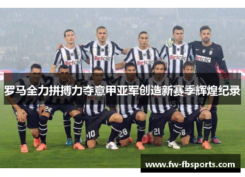 罗马全力拼搏力夺意甲亚军创造新赛季辉煌纪录