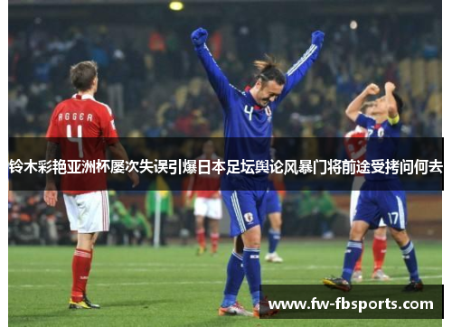 铃木彩艳亚洲杯屡次失误引爆日本足坛舆论风暴门将前途受拷问何去